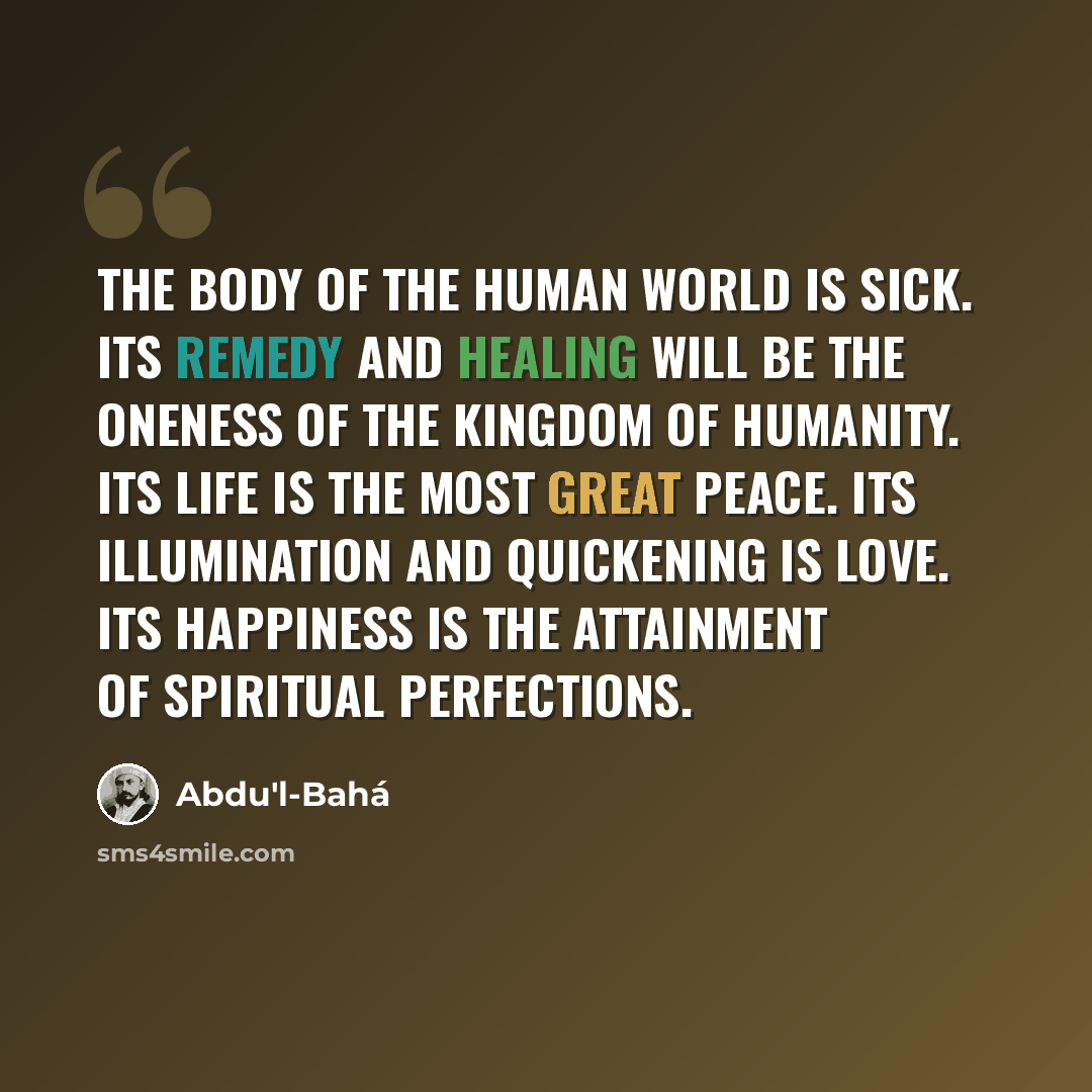 “The body of the human world is sick. Its remedy and healing will be the oneness of the kingdom of humanity. Its life is the Most Great Peace. Its illumination and quickening is love. Its happiness is the attainment of spiritual perfections.” quote by Abdu'l-Bahá