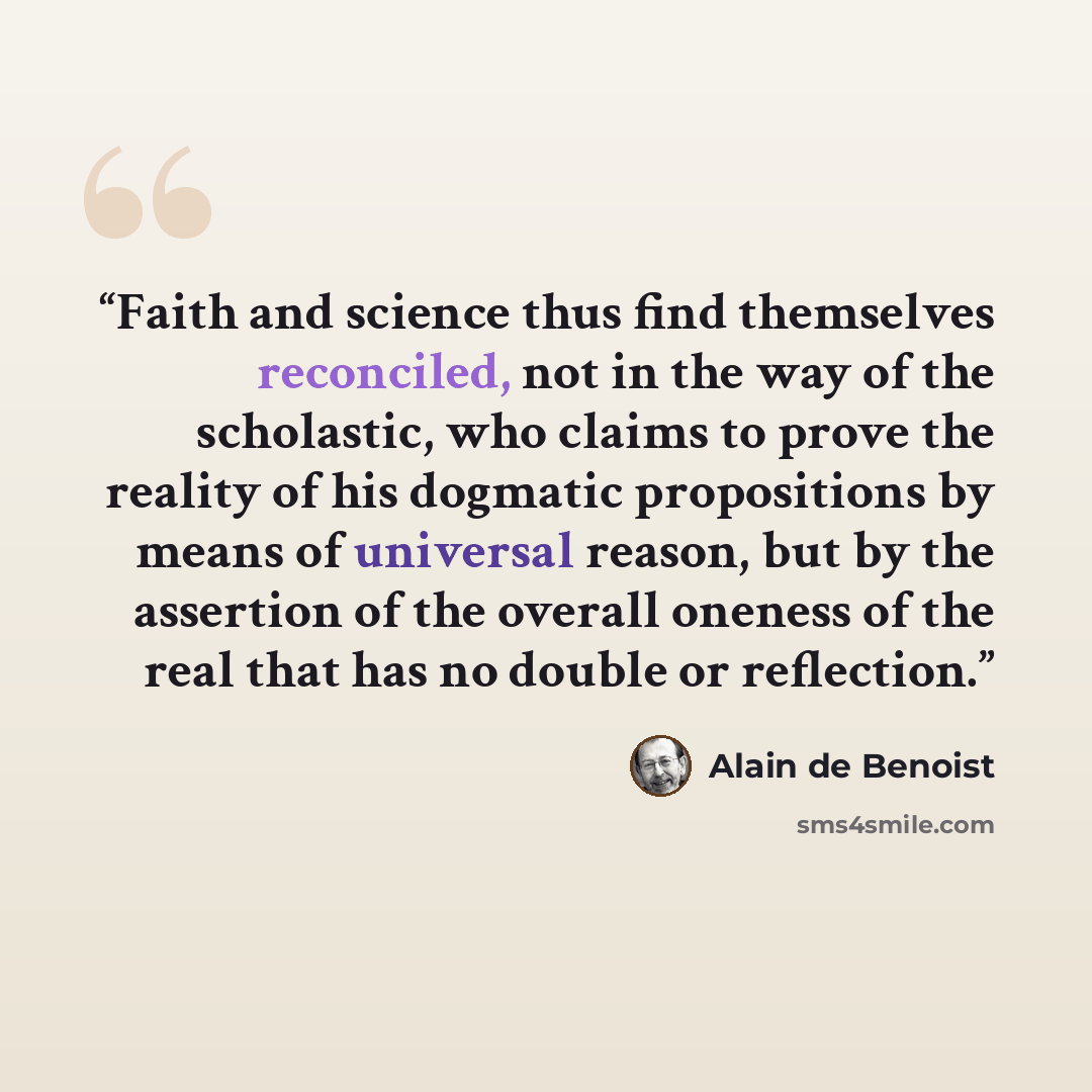 “Faith and science thus find themselves reconciled, not in the way of the scholastic, who claims to prove the reality of his dogmatic propositions by means of universal reason, but by the assertion of the overall oneness of the real that has no double or reflection.” quote by Alain de Benoist