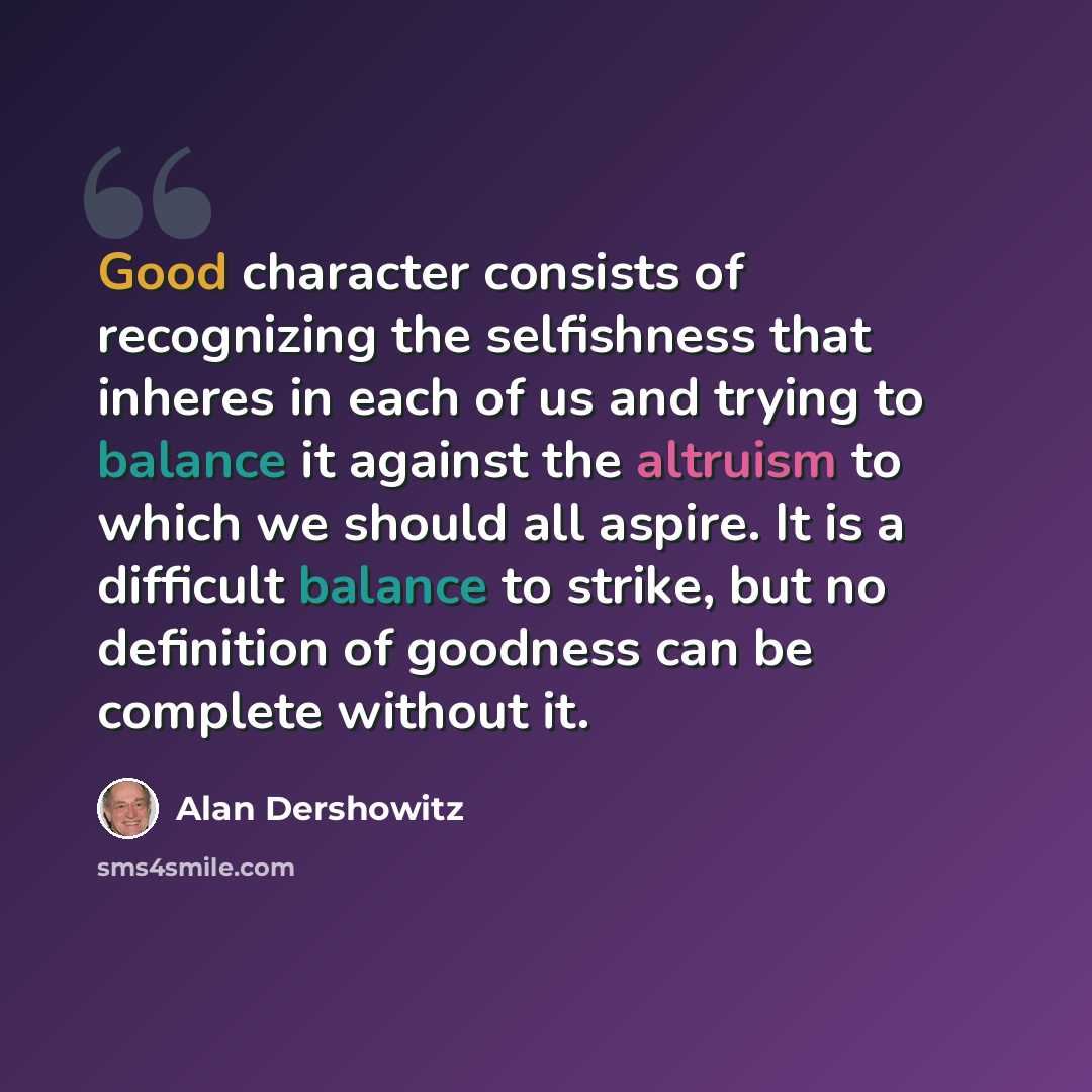 “Good character consists of recognizing the selfishness that inheres in each of us and trying to balance it against the altruism to which we should all aspire. It is a difficult balance to strike, but no definition of goodness can be complete without it.” quote by Alan Dershowitz
