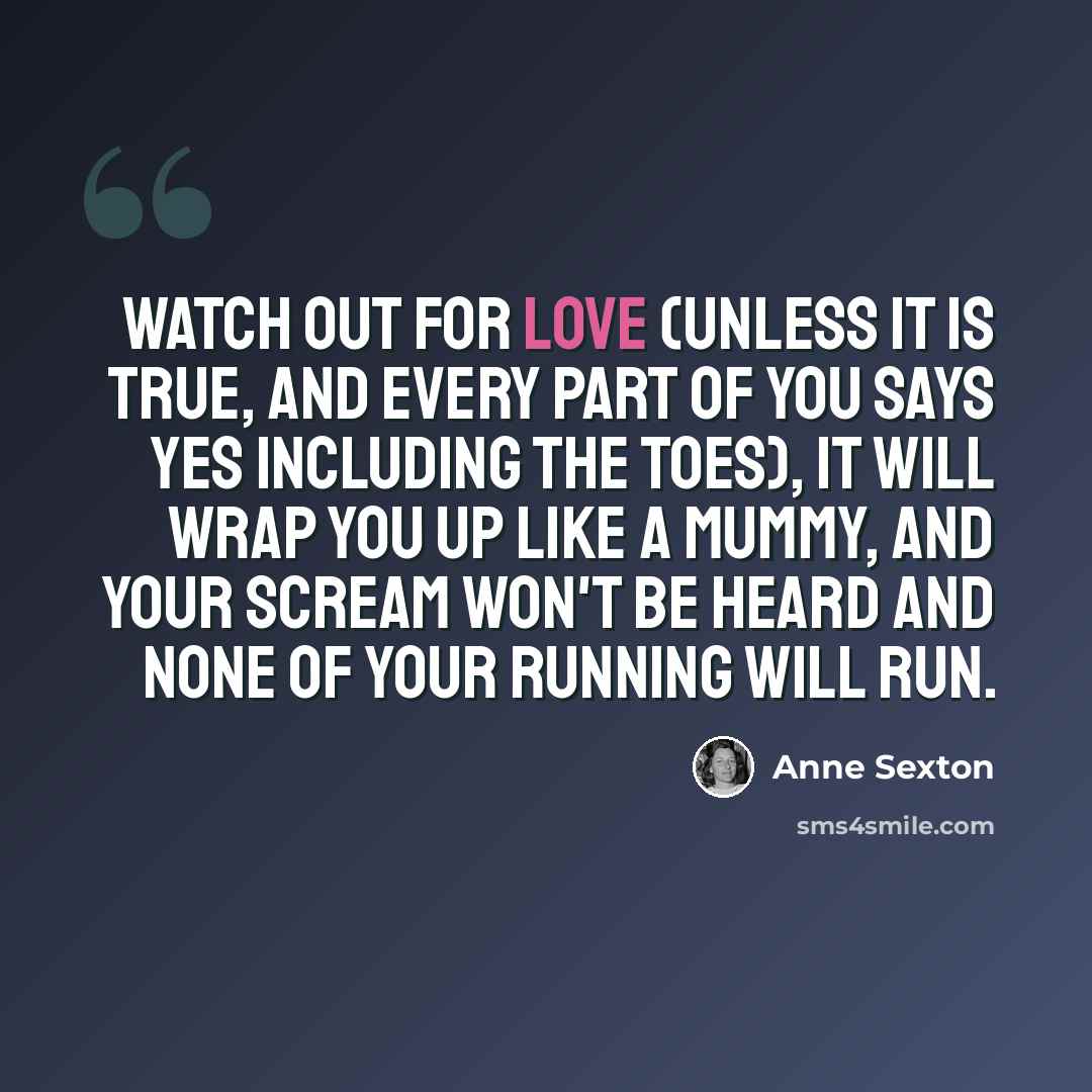 “Watch out for love (unless it is true, and every part of you says yes including the toes), it will wrap you up like a mummy, and your scream won't be heard and none of your running will run.” quote by Anne Sexton