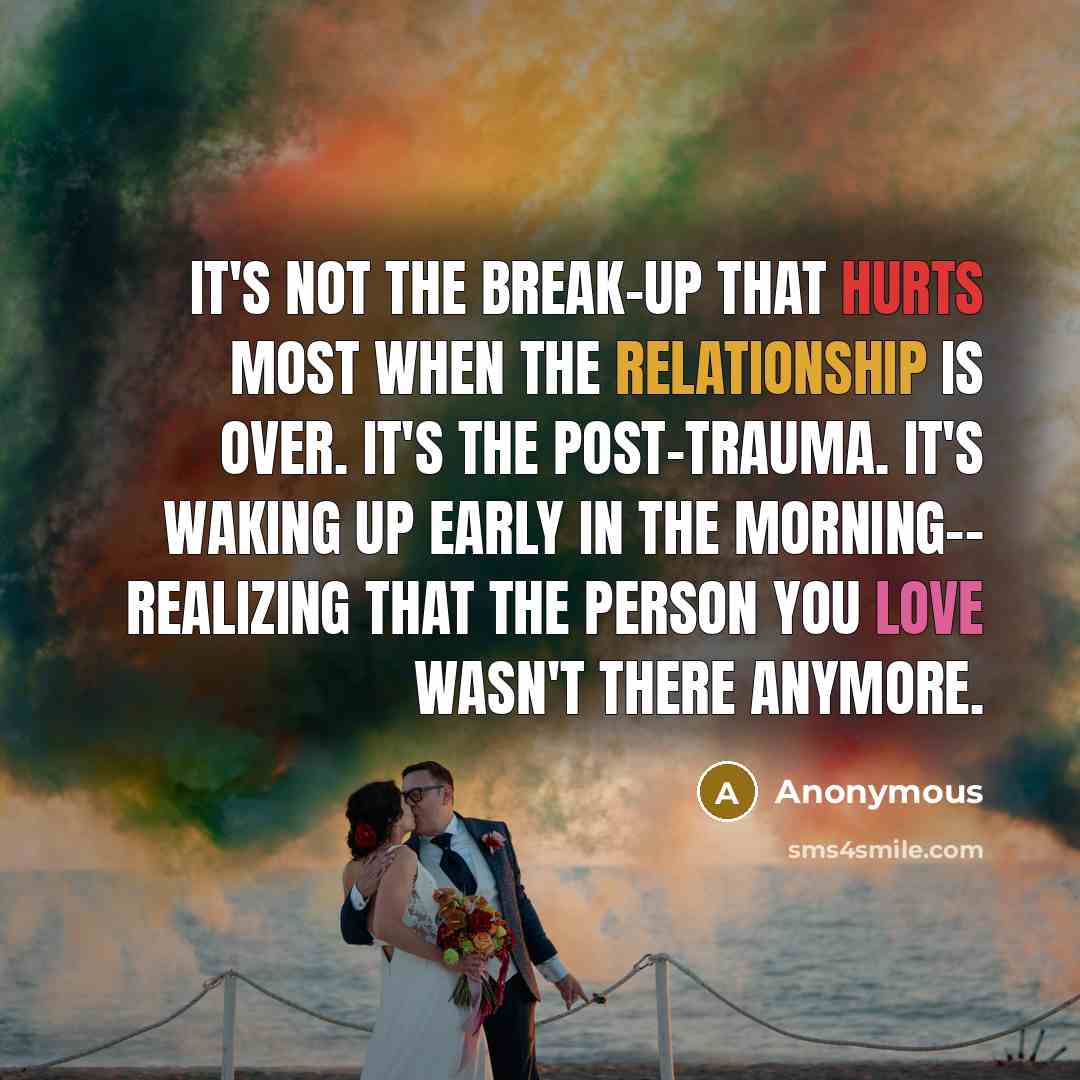 “It's not the BREAK-UP that hurts most when the relationship is over. It's the post-trauma. It's waking up early in the morning-- realizing that the person you love wasn't there anymore.” quote by Anonymous