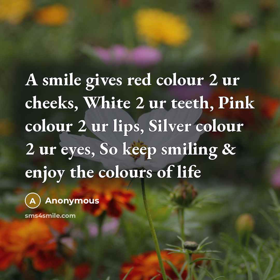 “A smile gives red colour 2 ur cheeks, White 2 ur teeth, Pink colour 2 ur lips, Silver colour 2 ur eyes, So keep smiling & enjoy the colours of life” quote by Anonymous