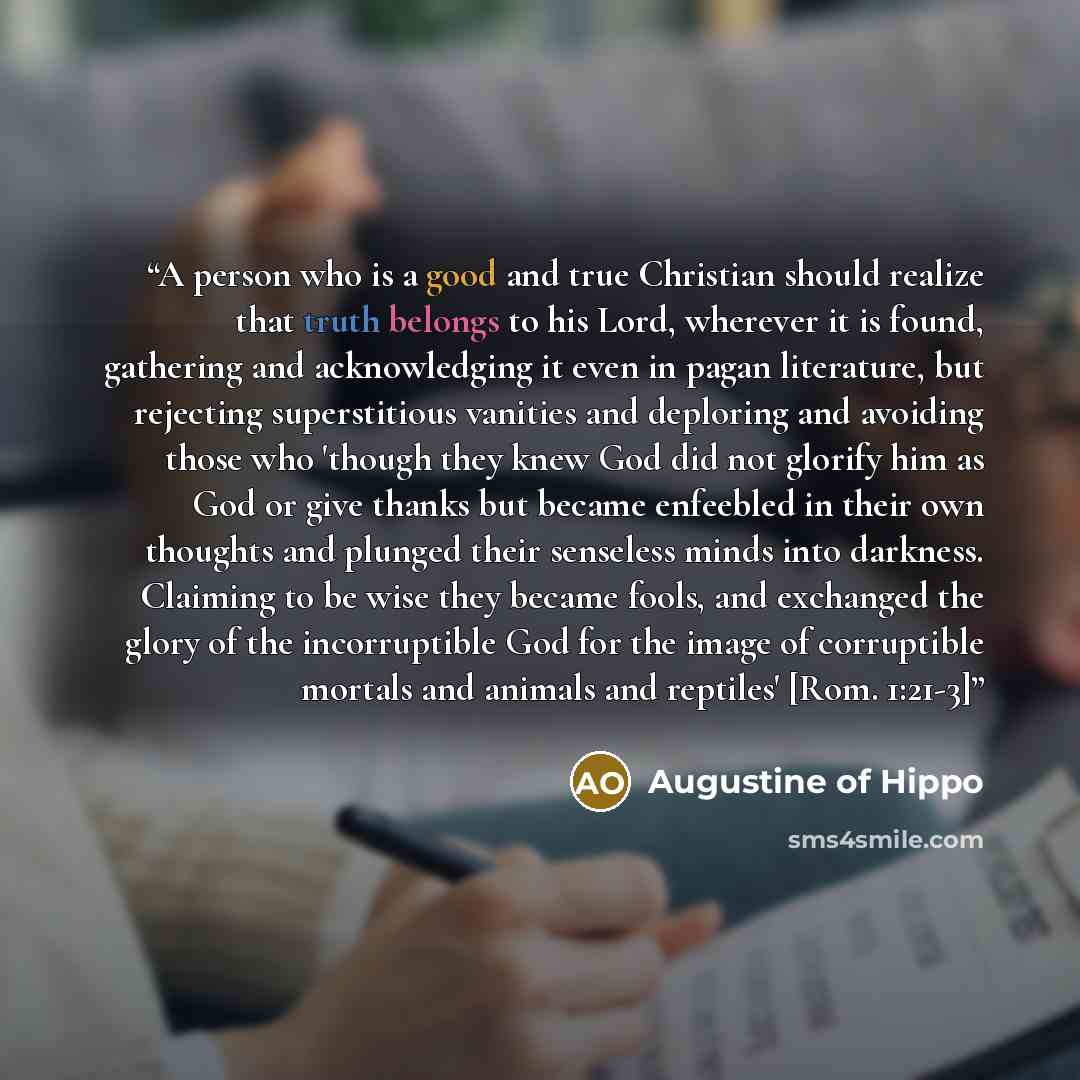 “A person who is a good and true Christian should realize that truth belongs to his Lord, wherever it is found, gathering and acknowledging it even in pagan literature, but rejecting superstitious vanities and deploring and avoiding those who 'though they knew God did not glorify him as God or give…” quote by Augustine of Hippo
