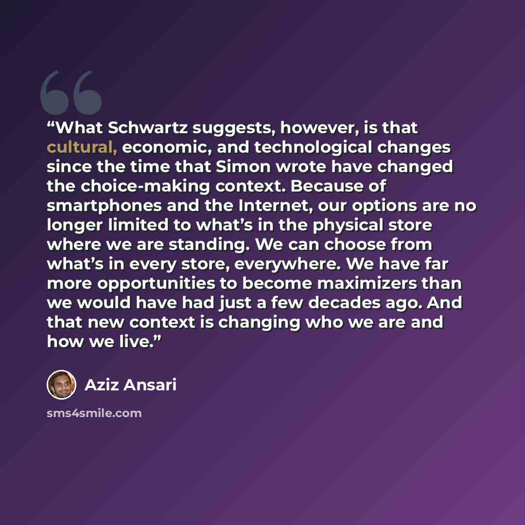 “What Schwartz suggests, however, is that cultural, economic, and technological changes since the time that Simon wrote have changed the choice-making context. Because of smartphones and the Internet, our options are no longer limited to what’s in the physical store where we are standing. We can…” quote by Aziz Ansari