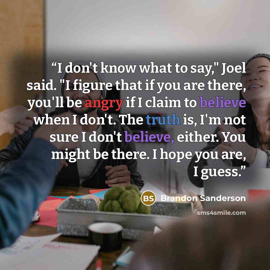 “I don't know what to say," Joel said. "I figure that if you are there, you'll be angry if I claim to believe when I don't. The truth is, I'm not sure I don't believe, either. You might be there. I hope you are, I guess.” quote by Brandon Sanderson