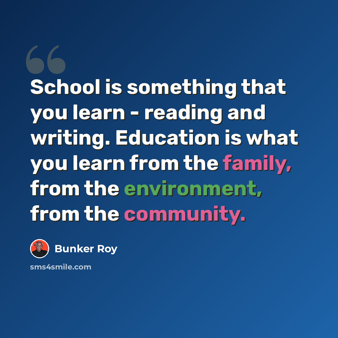 “School is something that you learn - reading and writing. Education is what you learn from the family, from the environment, from the community.” quote by Bunker Roy
