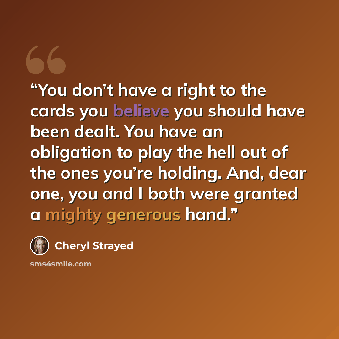 “You don’t have a right to the cards you believe you should have been dealt. You have an obligation to play the hell out of the ones you’re holding. And, dear one, you and I both were granted a mighty generous hand.” quote by Cheryl Strayed