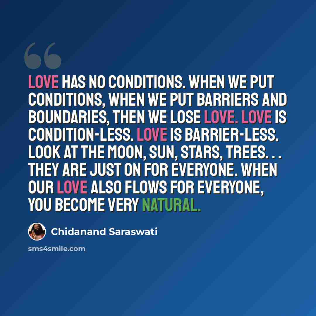 “Love has no conditions. When we put conditions, when we put barriers and boundaries, then we lose love. Love is condition-less. Love is barrier-less. Look at the moon, sun, stars, trees. . . they are just on for everyone. When our love also flows for everyone, you become very natural.” quote by Chidanand Saraswati