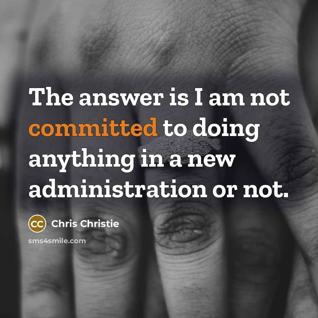 “The answer is I am not committed to doing anything in a new administration or not.” quote by Chris Christie