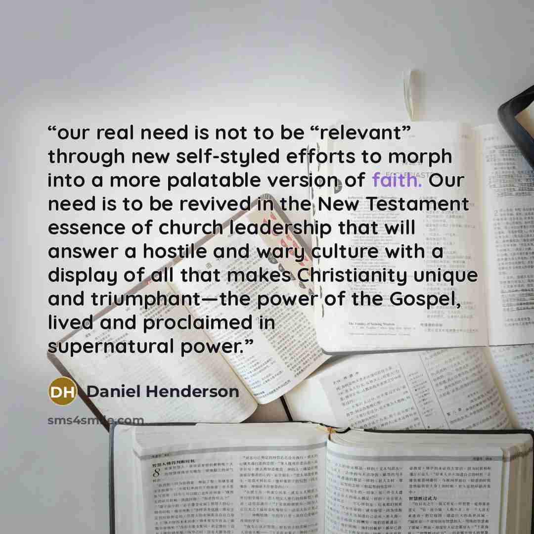 “our real need is not to be “relevant” through new self-styled efforts to morph into a more palatable version of faith. Our need is to be revived in the New Testament essence of church leadership that will answer a hostile and wary culture with a display of all that makes Christianity unique and…” quote by Daniel Henderson