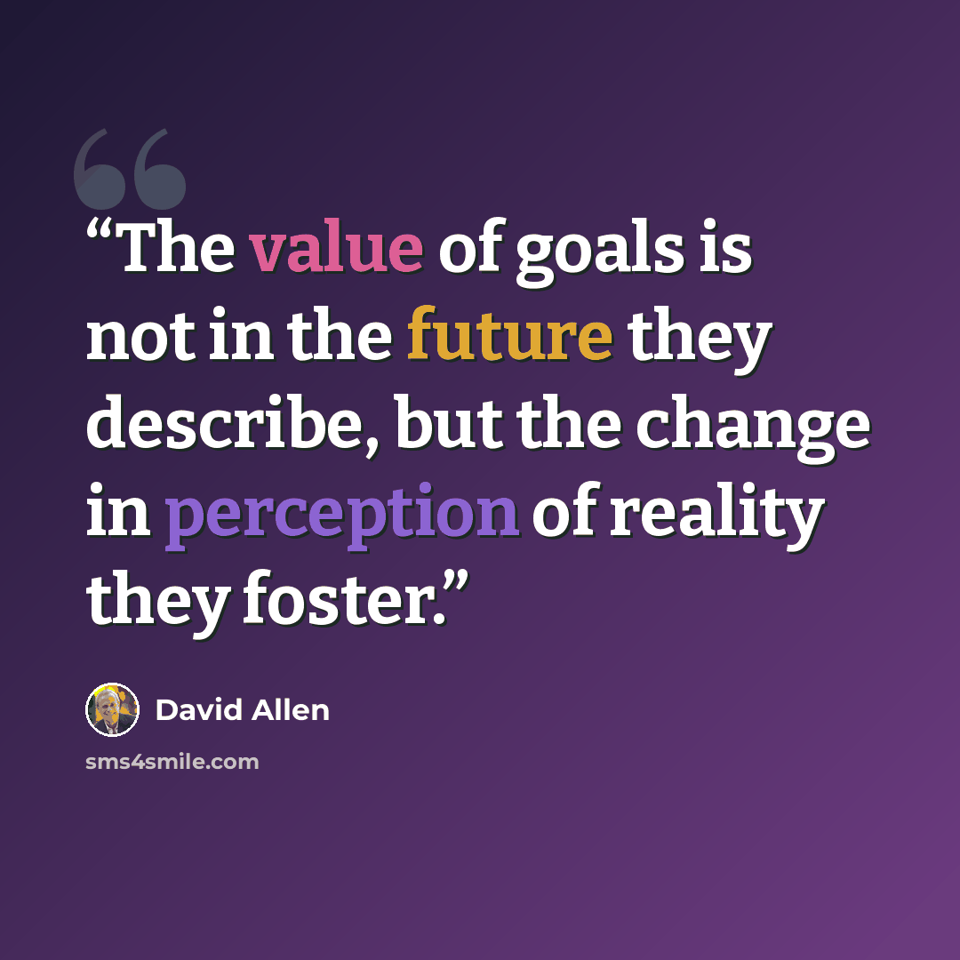 “The value of goals is not in the future they describe, but the change in perception of reality they foster.” quote by David Allen