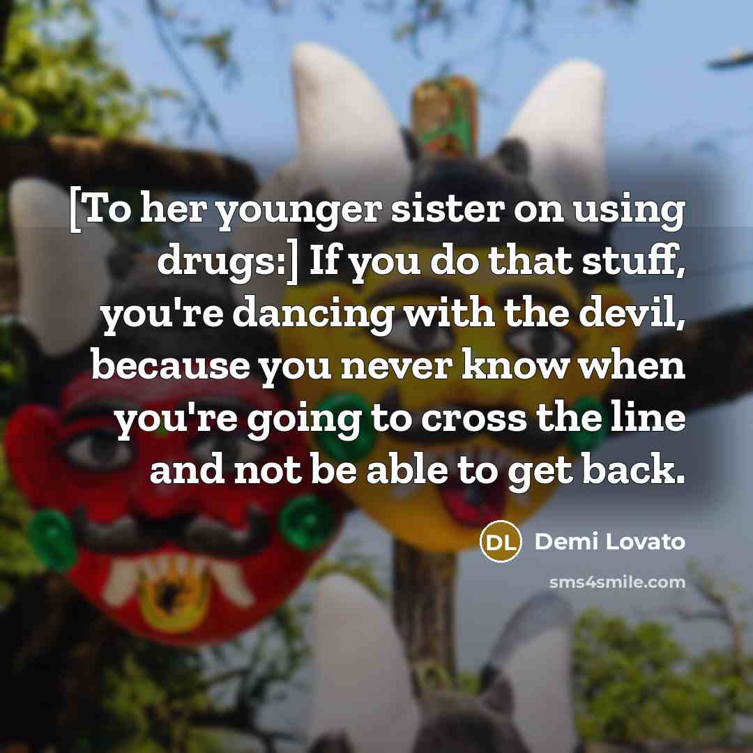 “[To her younger sister on using drugs:] If you do that stuff, you're dancing with the devil, because you never know when you're going to cross the line and not be able to get back.” quote by Demi Lovato