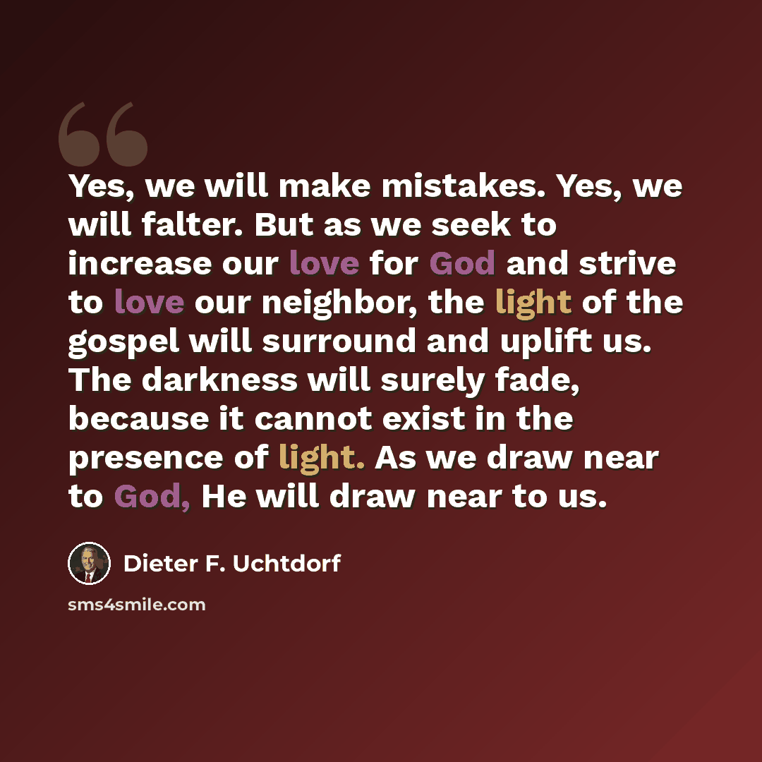 “Yes, we will make mistakes. Yes, we will falter. But as we seek to increase our love for God and strive to love our neighbor, the light of the gospel will surround and uplift us. The darkness will surely fade, because it cannot exist in the presence of light. As we draw near to God, He will draw…” quote by Dieter F. Uchtdorf