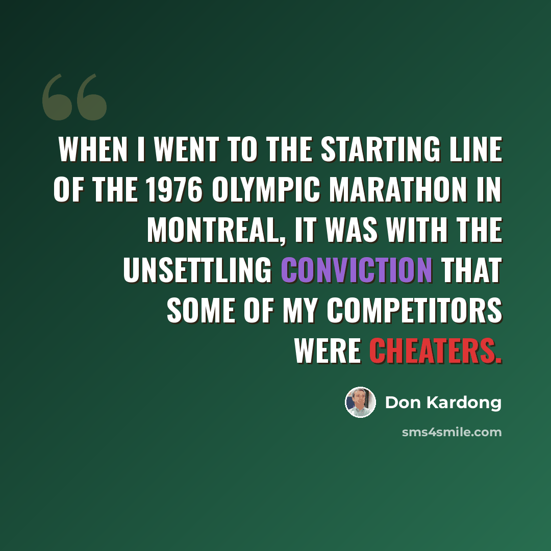 “When I went to the starting line of the 1976 Olympic marathon in Montreal, it was with the unsettling conviction that some of my competitors were cheaters.” quote by Don Kardong
