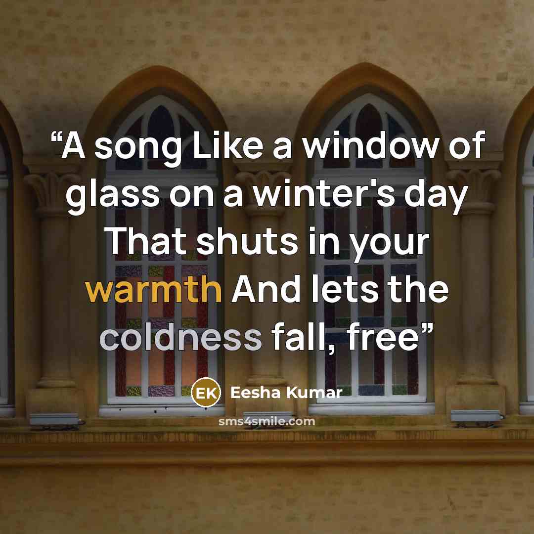 “A song Like a window of glass on a winter's day That shuts in your warmth And lets the coldness fall, free” quote by Eesha Kumar