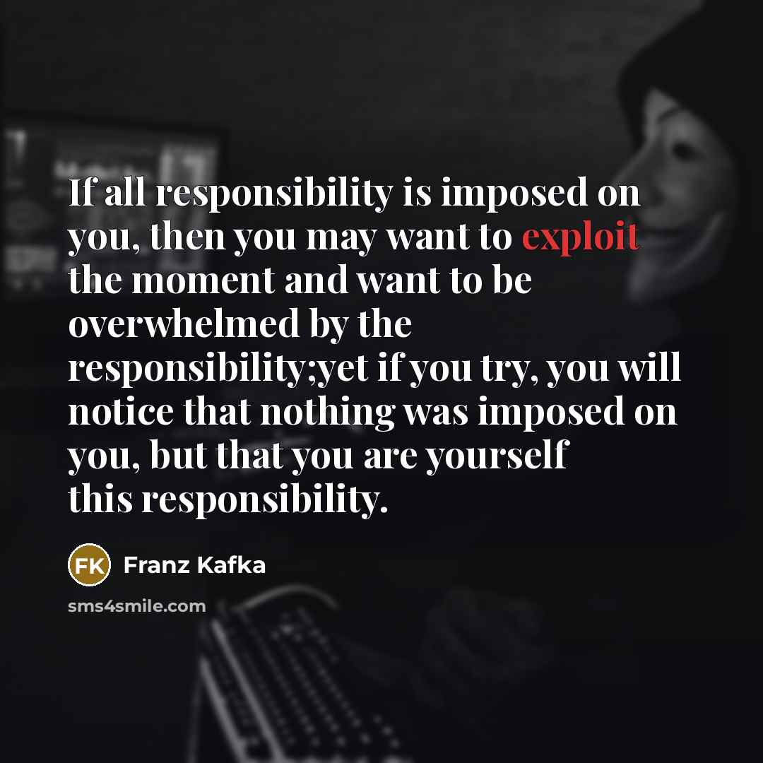 “If all responsibility is imposed on you, then you may want to exploit the moment and want to be overwhelmed by the responsibility;yet if you try, you will notice that nothing was imposed on you, but that you are yourself this responsibility.” quote by Franz Kafka