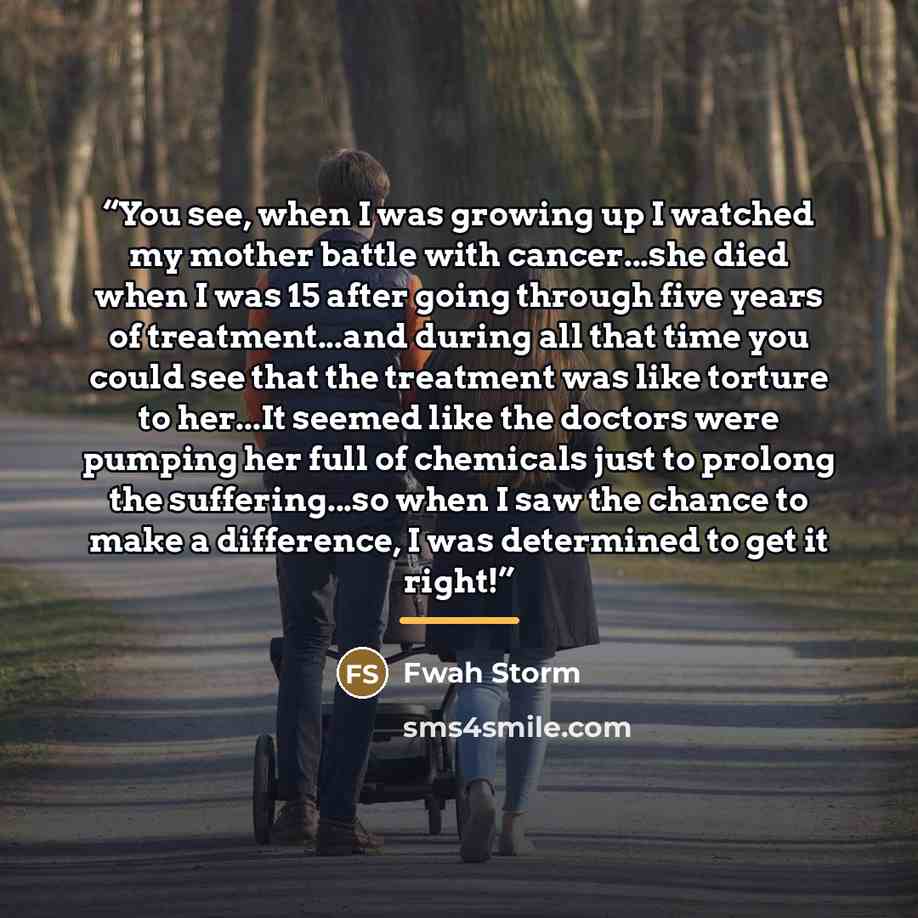 “You see, when I was growing up I watched my mother battle with cancer...she died when I was 15 after going through five years of treatment...and during all that time you could see that the treatment was like torture to her...It seemed like the doctors were pumping her full of chemicals just to…” quote by Fwah Storm