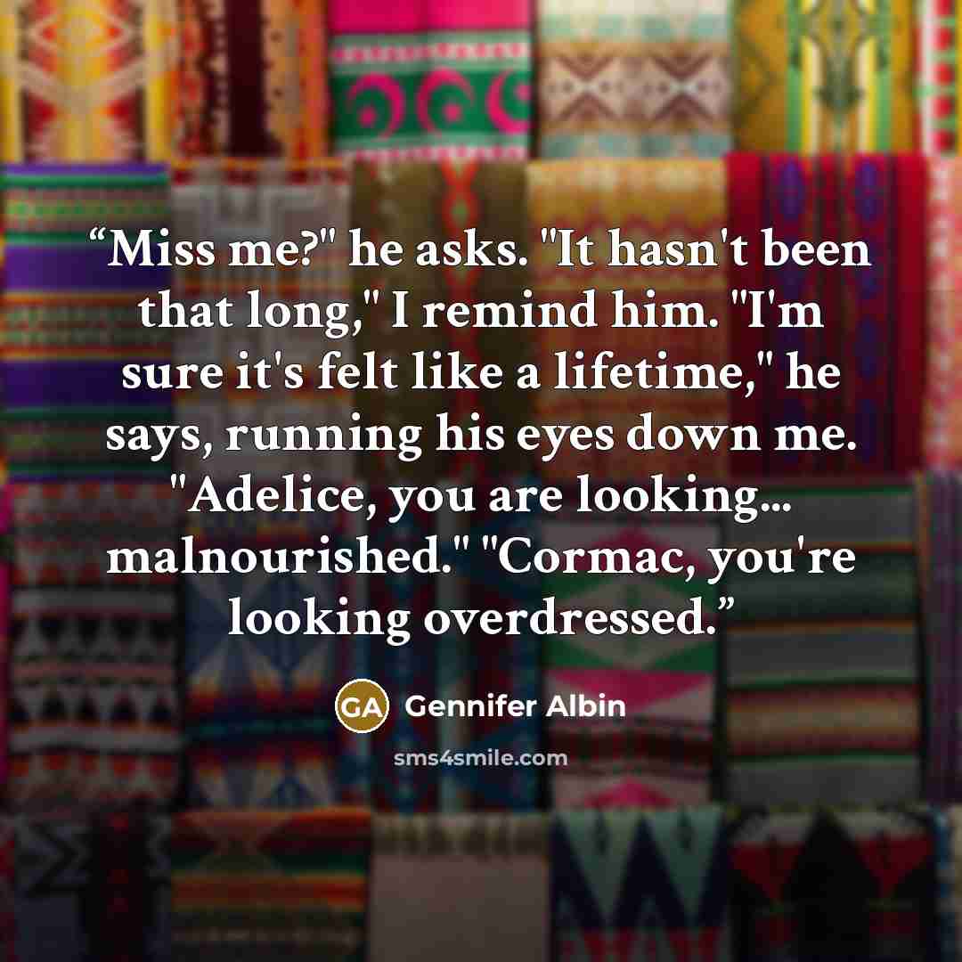 “Miss me?" he asks. "It hasn't been that long," I remind him. "I'm sure it's felt like a lifetime," he says, running his eyes down me. "Adelice, you are looking... malnourished." "Cormac, you're looking overdressed.” quote by Gennifer Albin