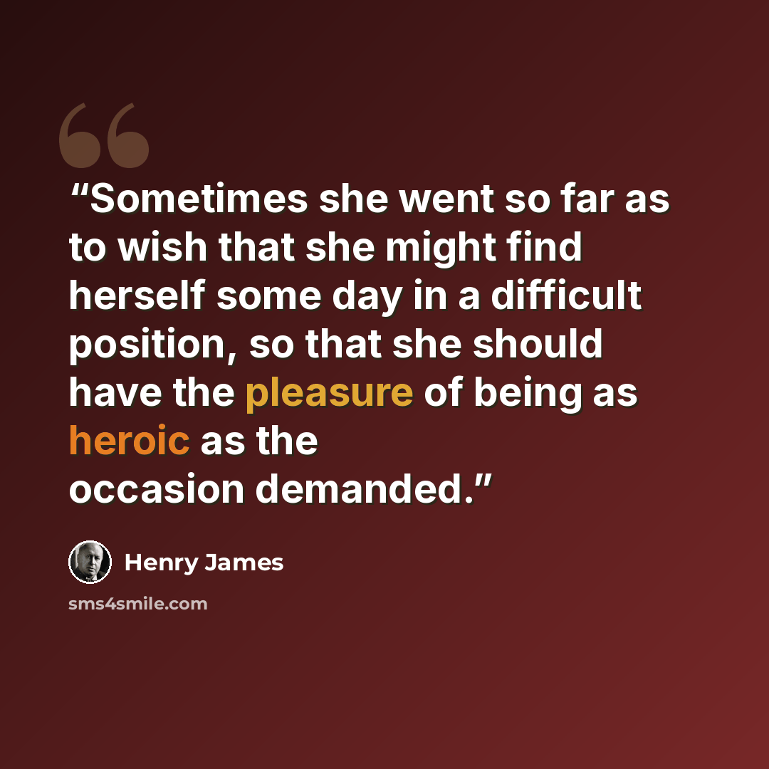 “Sometimes she went so far as to wish that she might find herself some day in a difficult position, so that she should have the pleasure of being as heroic as the occasion demanded.” quote by Henry James