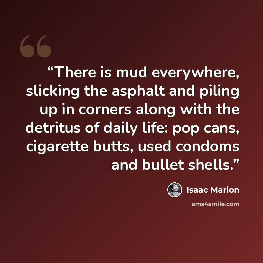 “There is mud everywhere, slicking the asphalt and piling up in corners along with the detritus of daily life: pop cans, cigarette butts, used condoms and bullet shells.” quote by Isaac Marion