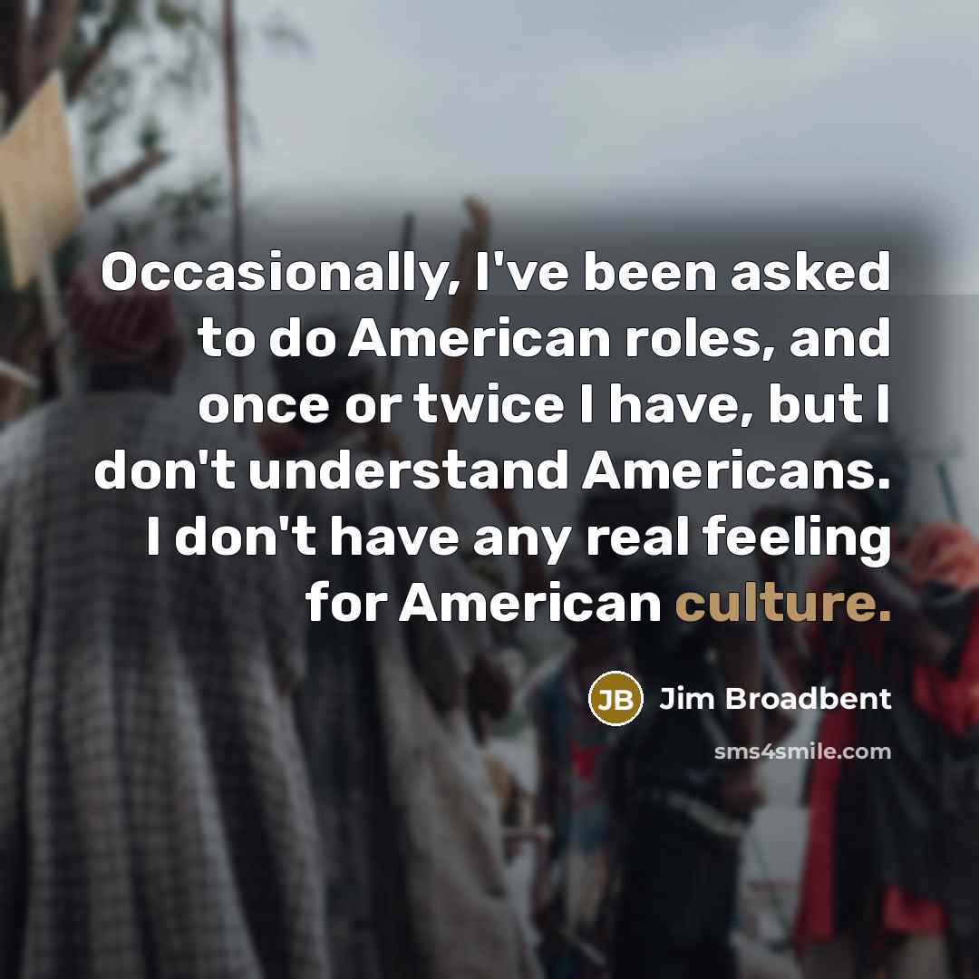 “Occasionally, I've been asked to do American roles, and once or twice I have, but I don't understand Americans. I don't have any real feeling for American culture.” quote by Jim Broadbent