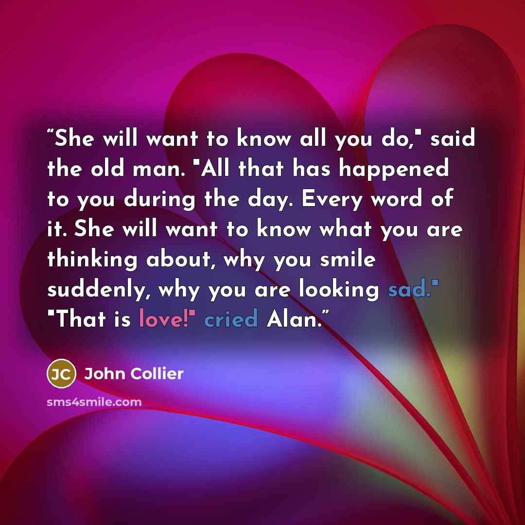 “She will want to know all you do," said the old man. "All that has happened to you during the day. Every word of it. She will want to know what you are thinking about, why you smile suddenly, why you are looking sad." "That is love!" cried Alan.” quote by John Collier