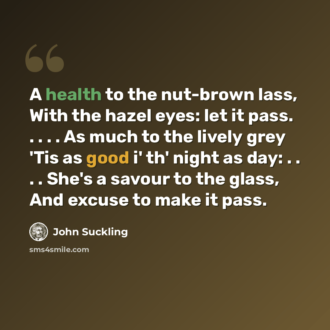“A health to the nut-brown lass, With the hazel eyes: let it pass. . . . . As much to the lively grey 'Tis as good i' th' night as day: . . . . She's a savour to the glass, And excuse to make it pass.” quote by John Suckling