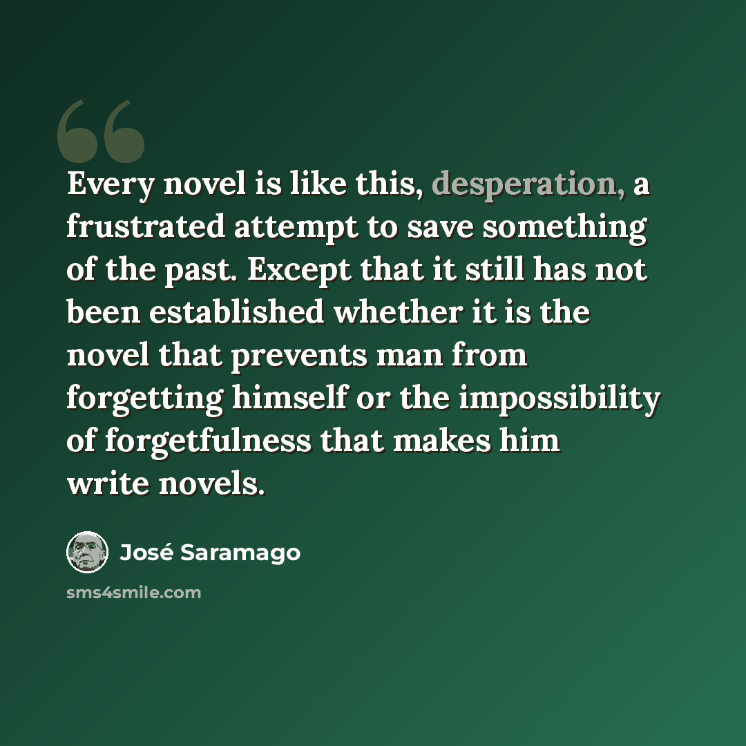 “Every novel is like this, desperation, a frustrated attempt to save something of the past. Except that it still has not been established whether it is the novel that prevents man from forgetting himself or the impossibility of forgetfulness that makes him write novels.” quote by Jose Saramago