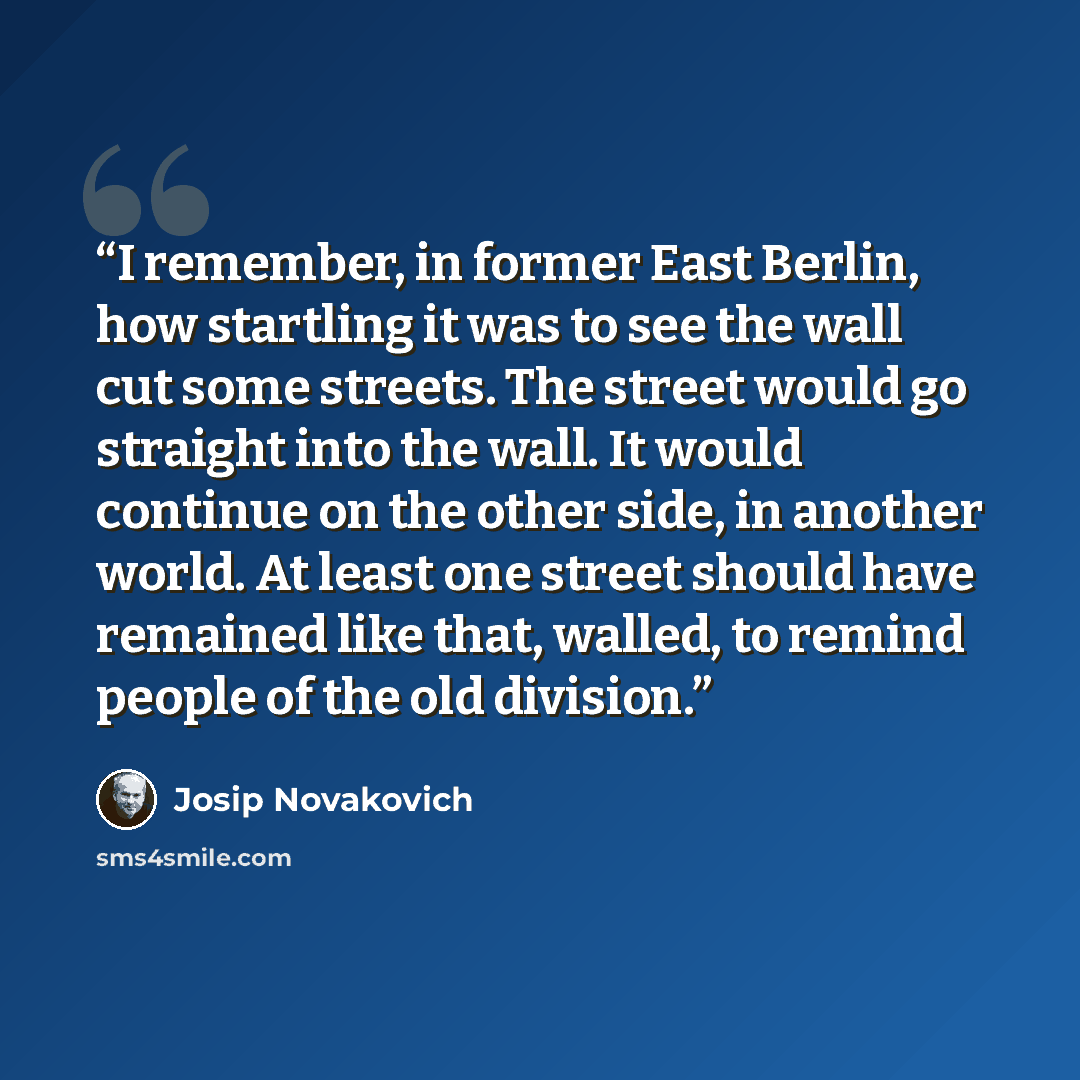 “I remember, in former East Berlin, how startling it was to see the wall cut some streets. The street would go straight into the wall. It would continue on the other side, in another world. At least one street should have remained like that, walled, to remind people of the old division.” quote by Josip Novakovich