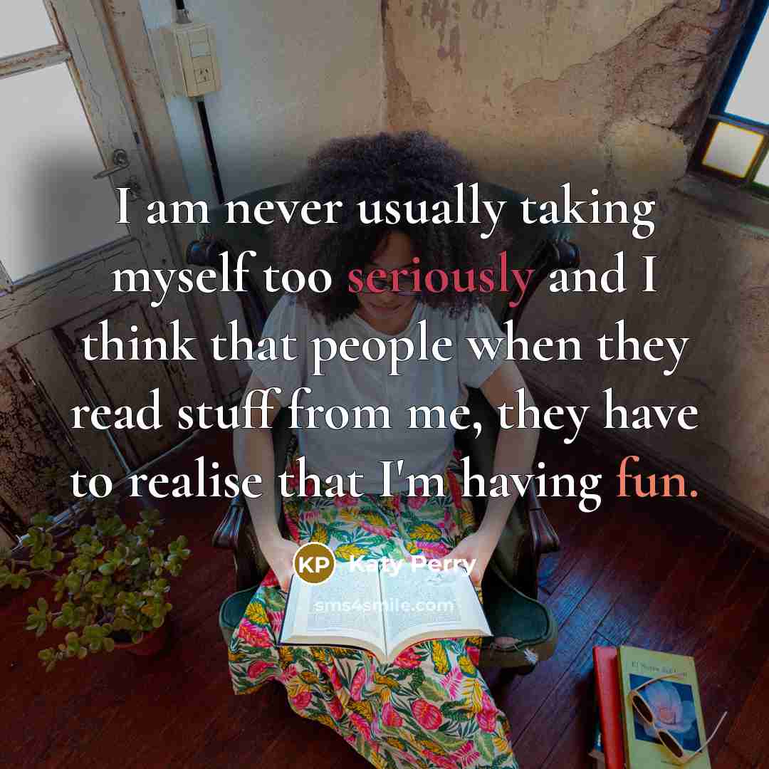 “I am never usually taking myself too seriously and I think that people when they read stuff from me, they have to realise that I'm having fun.” quote by Katy Perry