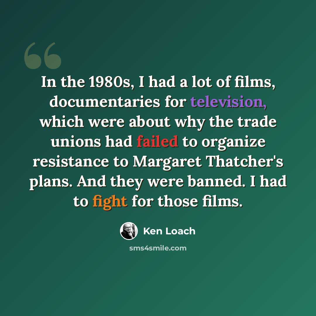 “In the 1980s, I had a lot of films, documentaries for television, which were about why the trade unions had failed to organize resistance to Margaret Thatcher's plans. And they were banned. I had to fight for those films.” quote by Ken Loach