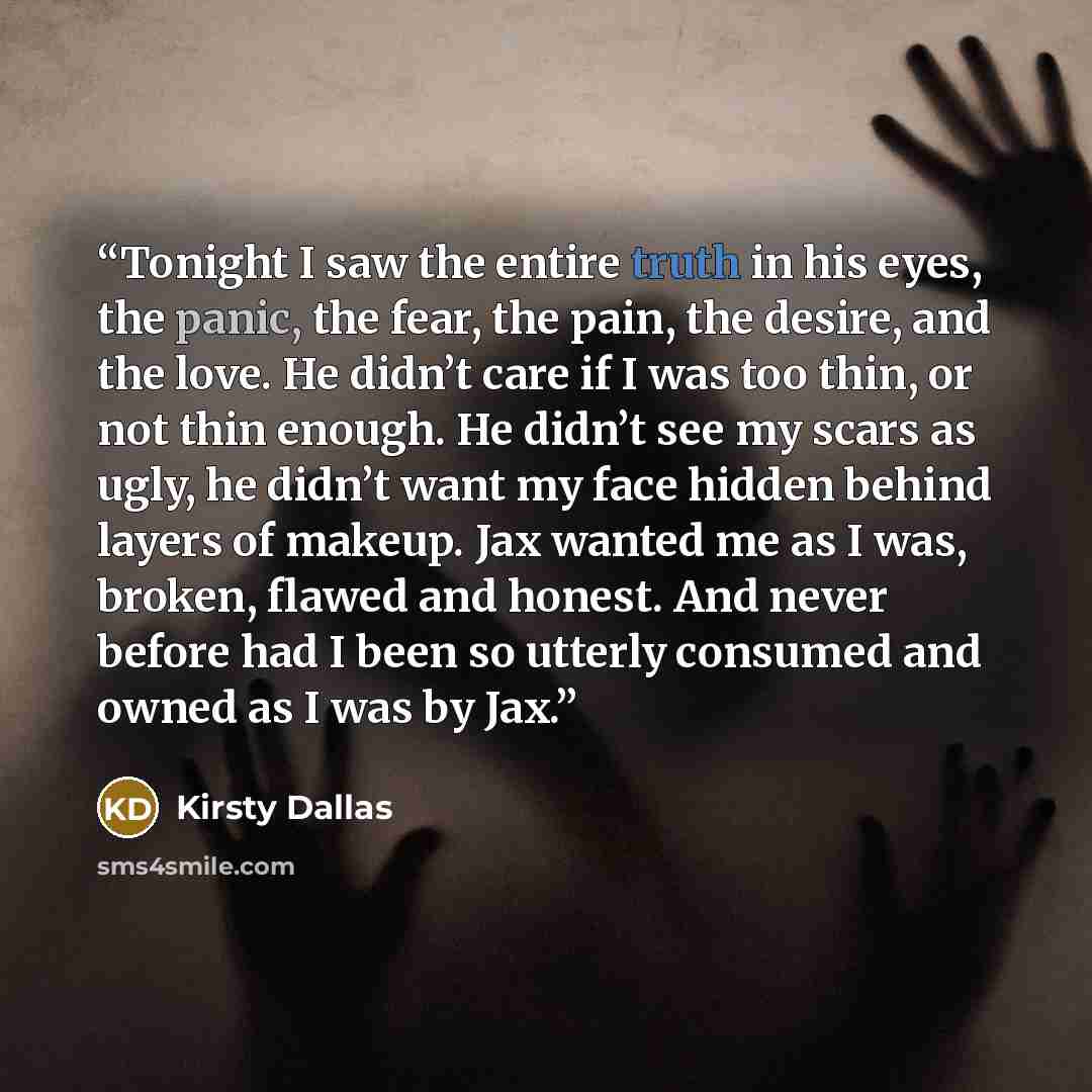 “Tonight I saw the entire truth in his eyes, the panic, the fear, the pain, the desire, and the love. He didn’t care if I was too thin, or not thin enough. He didn’t see my scars as ugly, he didn’t want my face hidden behind layers of makeup. Jax wanted me as I was, broken, flawed and honest. And…” quote by Kirsty Dallas