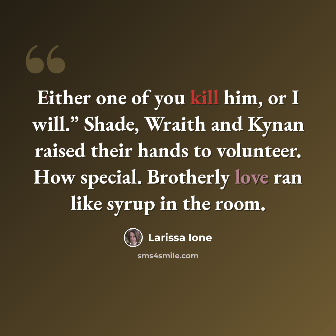 “Either one of you kill him, or I will.” Shade, Wraith and Kynan raised their hands to volunteer. How special. Brotherly love ran like syrup in the room.” quote by Larissa Ione