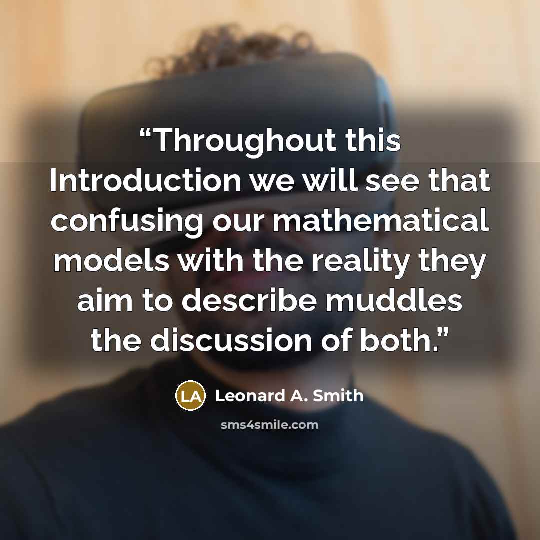 “Throughout this Introduction we will see that confusing our mathematical models with the reality they aim to describe muddles the discussion of both.” quote by Leonard A. Smith