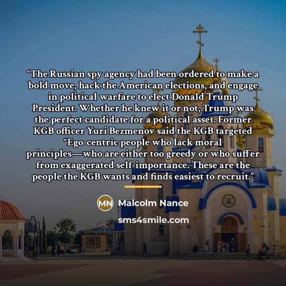 “The Russian spy agency had been ordered to make a bold move, hack the American elections, and engage in political warfare to elect Donald Trump President. Whether he knew it or not, Trump was the perfect candidate for a political asset. Former KGB officer Yuri Bezmenov said the KGB targeted…” quote by Malcolm Nance