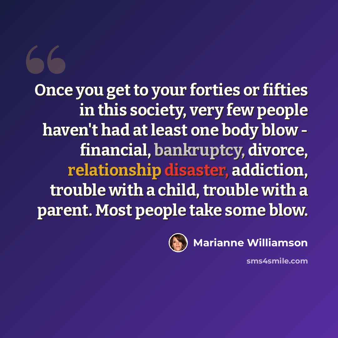 “Once you get to your forties or fifties in this society, very few people haven't had at least one body blow - financial, bankruptcy, divorce, relationship disaster, addiction, trouble with a child, trouble with a parent. Most people take some blow.” quote by Marianne Williamson