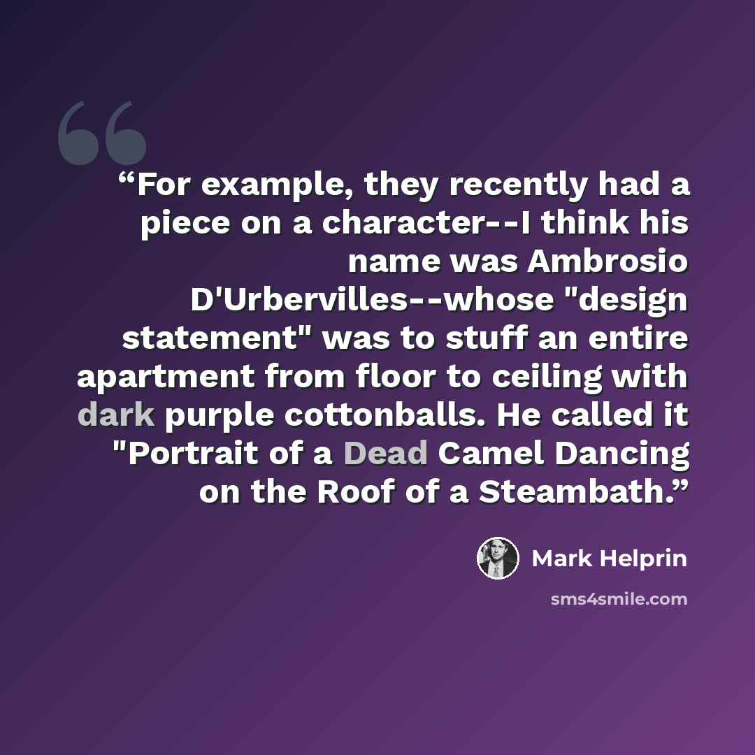 “For example, they recently had a piece on a character--I think his name was Ambrosio D'Urbervilles--whose "design statement" was to stuff an entire apartment from floor to ceiling with dark purple cottonballs. He called it "Portrait of a Dead Camel Dancing on the Roof of a Steambath.” quote by Mark Helprin