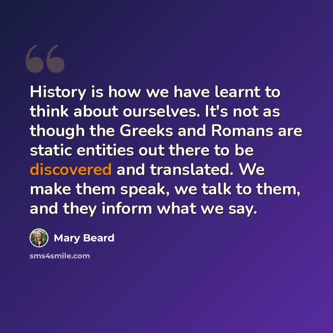“History is how we have learnt to think about ourselves. It's not as though the Greeks and Romans are static entities out there to be discovered and translated. We make them speak, we talk to them, and they inform what we say.” quote by Mary Beard