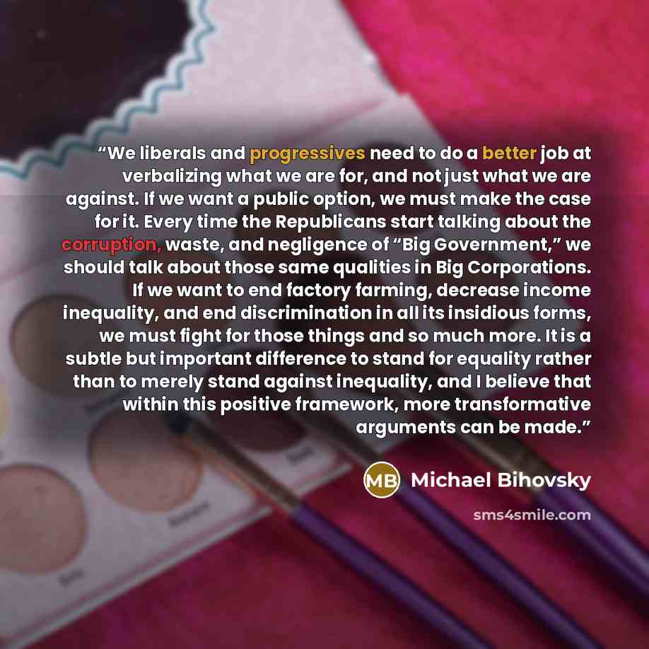 “We liberals and progressives need to do a better job at verbalizing what we are for, and not just what we are against. If we want a public option, we must make the case for it. Every time the Republicans start talking about the corruption, waste, and negligence of “Big Government,” we should talk…” quote by Michael Bihovsky