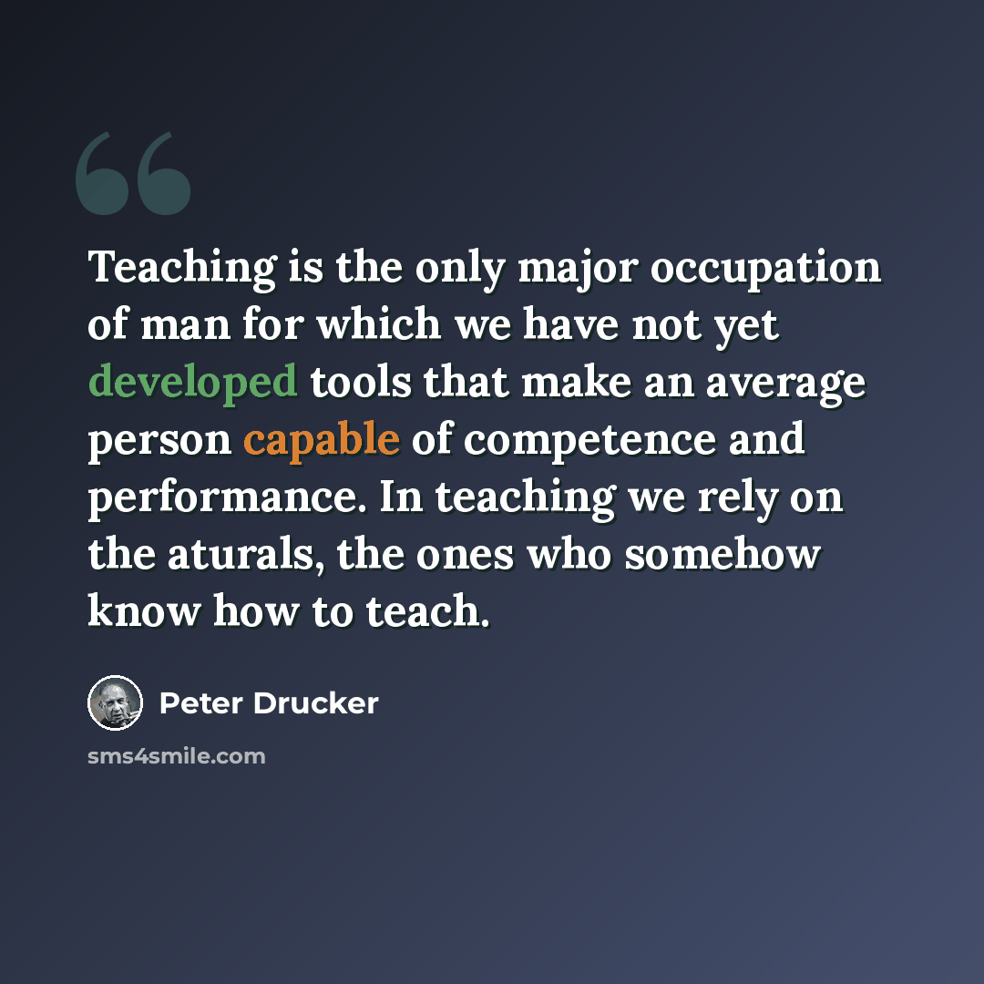 “Teaching is the only major occupation of man for which we have not yet developed tools that make an average person capable of competence and performance. In teaching we rely on the aturals, the ones who somehow know how to teach.” quote by Peter Drucker