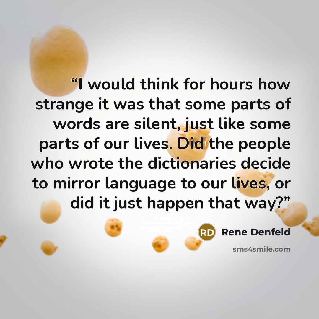 “I would think for hours how strange it was that some parts of words are silent, just like some parts of our lives. Did the people who wrote the dictionaries decide to mirror language to our lives, or did it just happen that way?” quote by Rene Denfeld