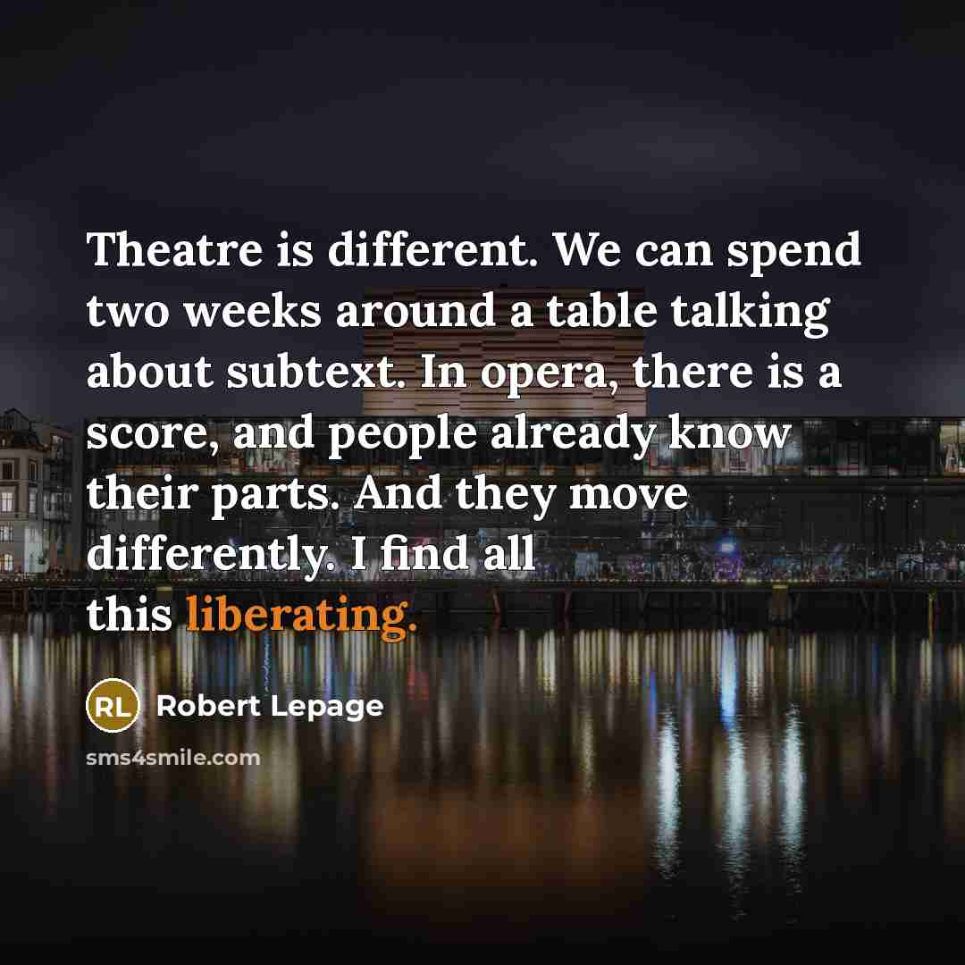 “Theatre is different. We can spend two weeks around a table talking about subtext. In opera, there is a score, and people already know their parts. And they move differently. I find all this liberating.” quote by Robert Lepage