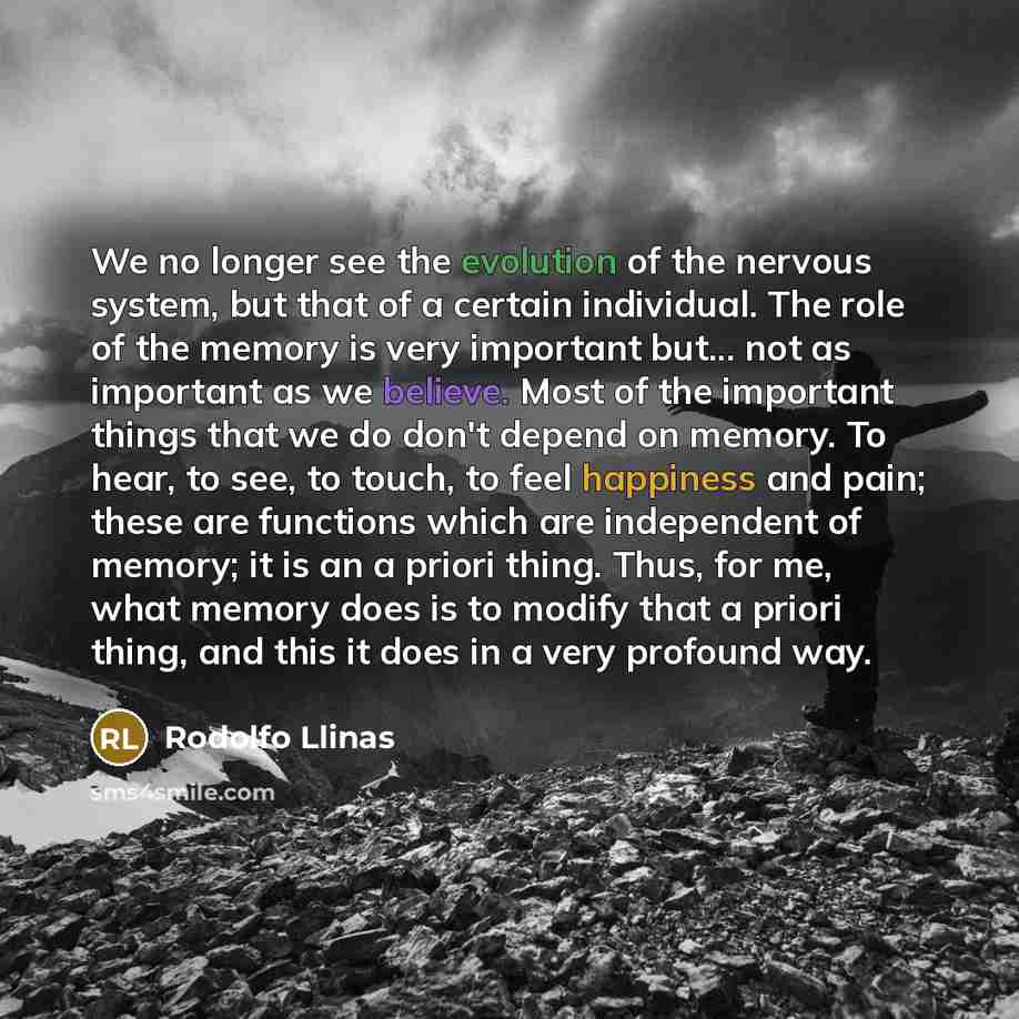 “We no longer see the evolution of the nervous system, but that of a certain individual. The role of the memory is very important but... not as important as we believe. Most of the important things that we do don't depend on memory. To hear, to see, to touch, to feel happiness and pain; these are…” quote by Rodolfo Llinas