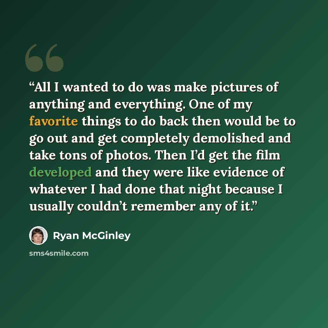 “All I wanted to do was make pictures of anything and everything. One of my favorite things to do back then would be to go out and get completely demolished and take tons of photos. Then I’d get the film developed and they were like evidence of whatever I had done that night because I usually…” quote by Ryan McGinley