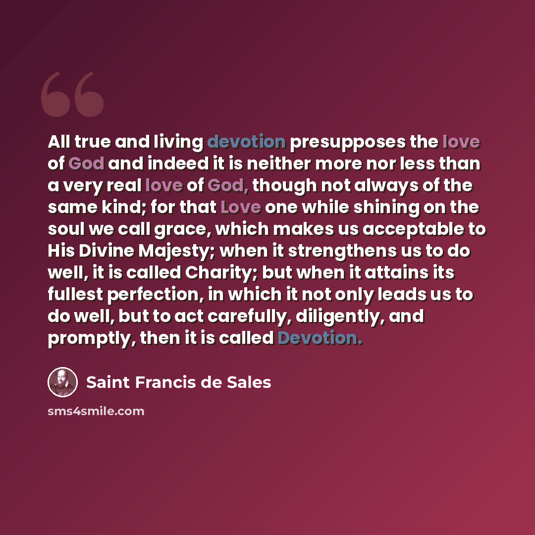 “All true and living devotion presupposes the love of God and indeed it is neither more nor less than a very real love of God, though not always of the same kind; for that Love one while shining on the soul we call grace, which makes us acceptable to His Divine Majesty; when it strengthens us to do…” quote by Saint Francis de Sales