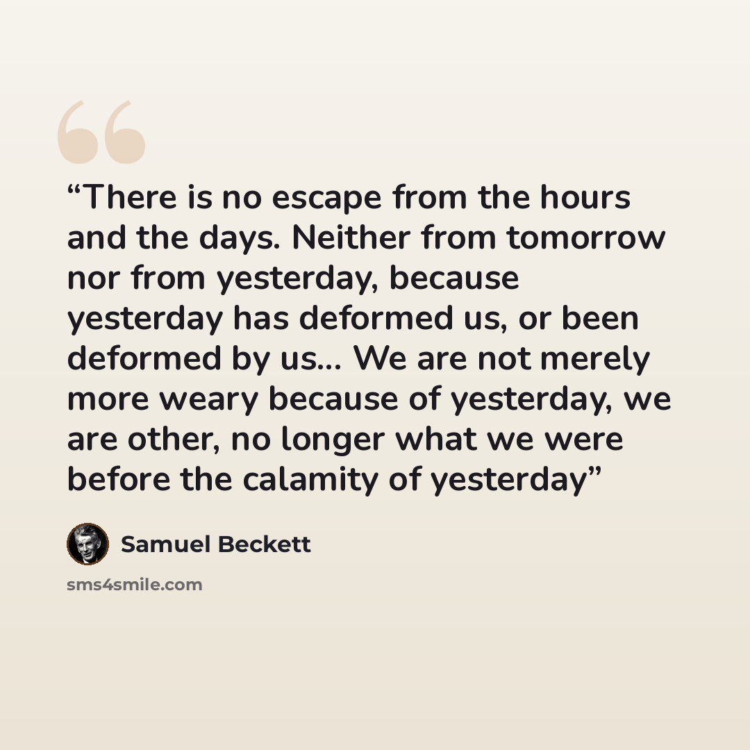 “There is no escape from the hours and the days. Neither from tomorrow nor from yesterday, because yesterday has deformed us, or been deformed by us... We are not merely more weary because of yesterday, we are other, no longer what we were before the calamity of yesterday” quote by Samuel Beckett