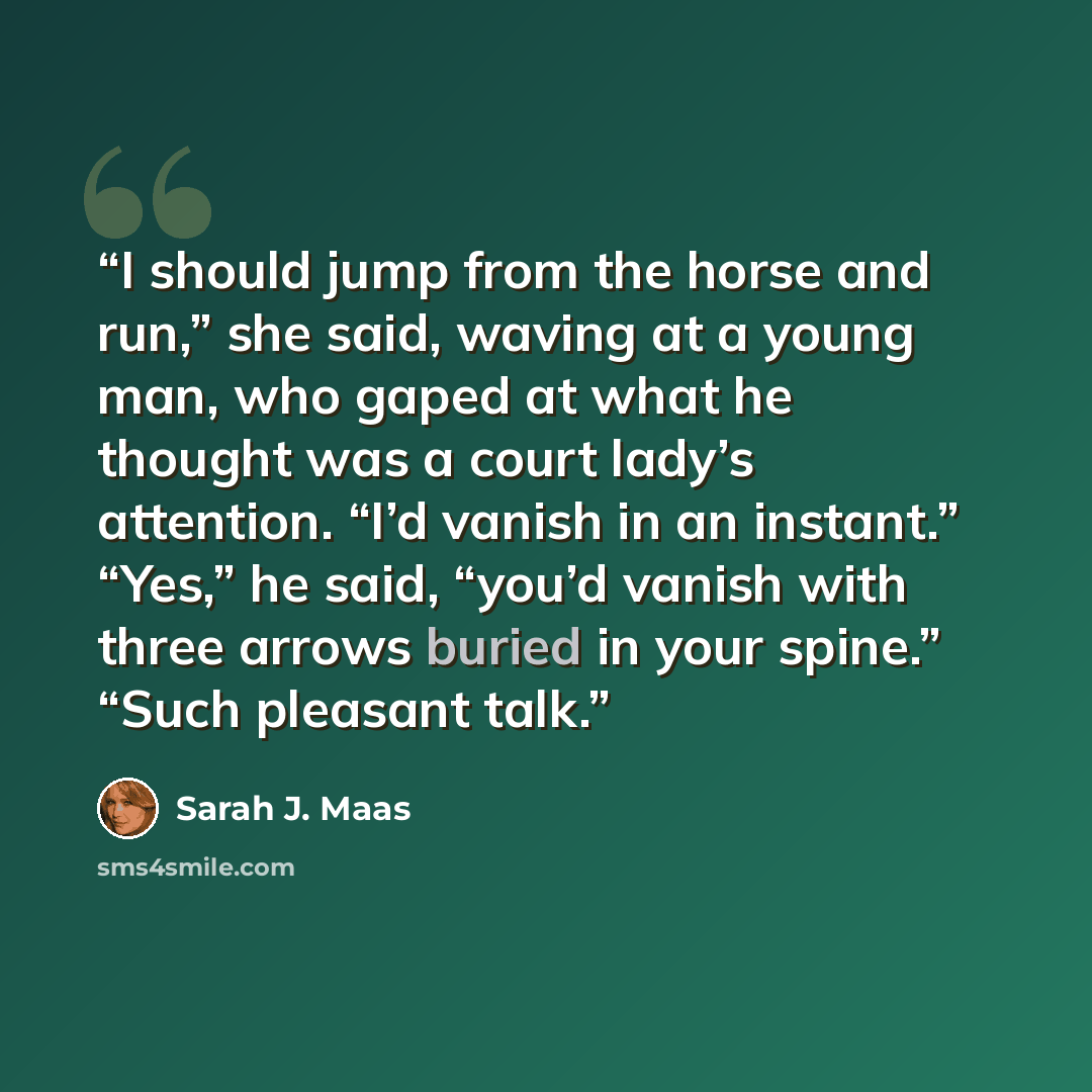 “I should jump from the horse and run,” she said, waving at a young man, who gaped at what he thought was a court lady’s attention. “I’d vanish in an instant.” “Yes,” he said, “you’d vanish with three arrows buried in your spine.” “Such pleasant talk.” quote by Sarah J. Maas