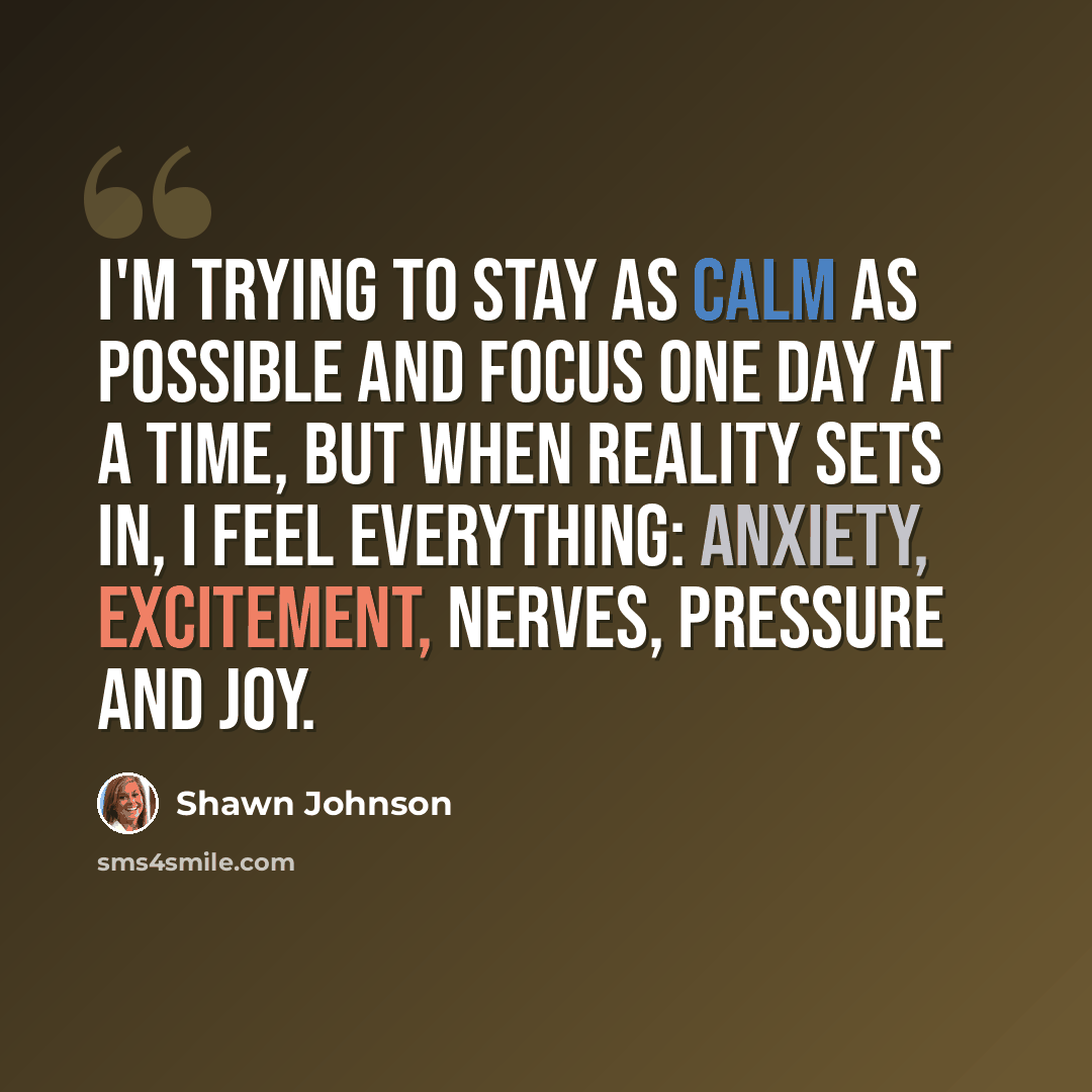 “I'm trying to stay as calm as possible and focus one day at a time, but when reality sets in, I feel everything: anxiety, excitement, nerves, pressure and joy.” quote by Shawn Johnson