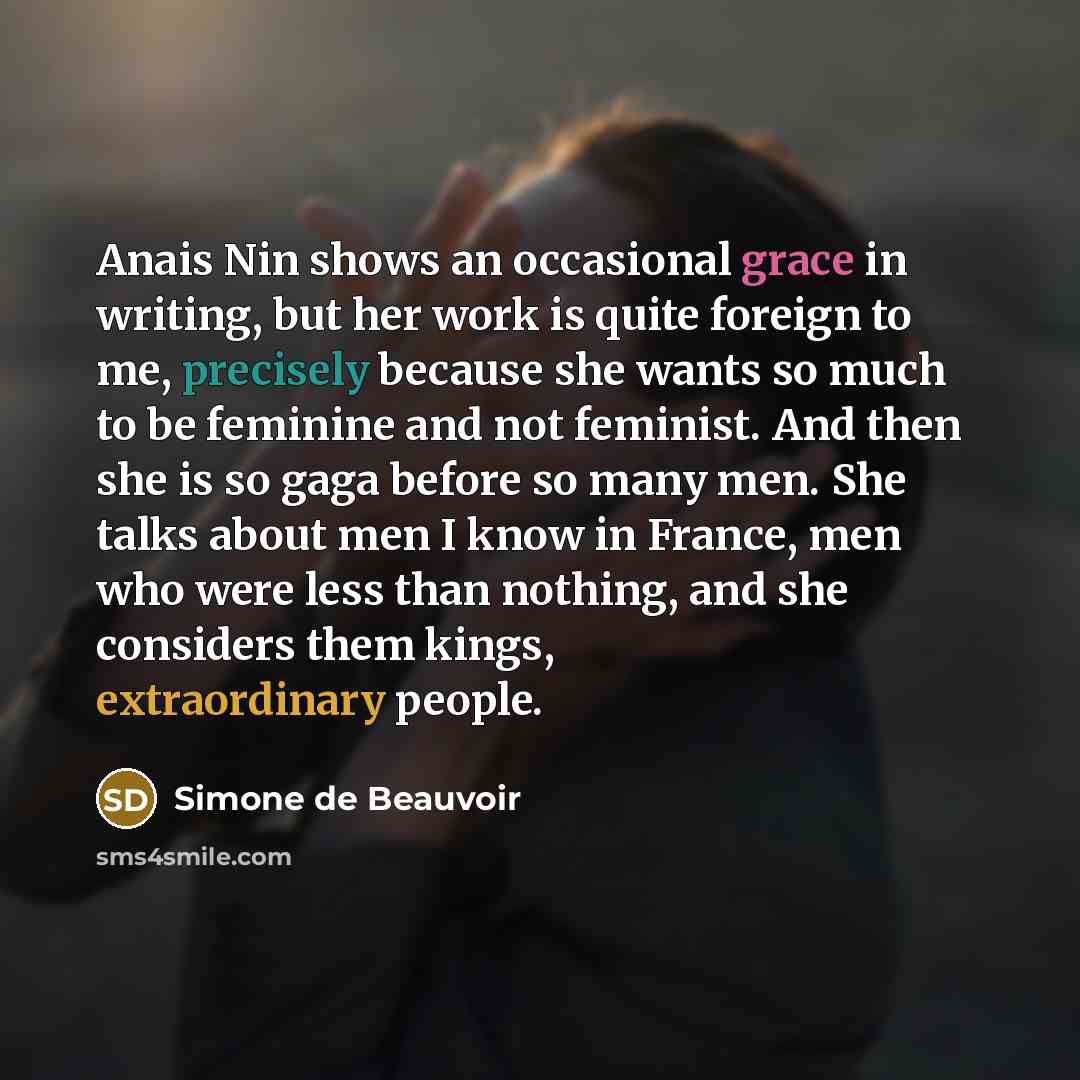 “Anais Nin shows an occasional grace in writing, but her work is quite foreign to me, precisely because she wants so much to be feminine and not feminist. And then she is so gaga before so many men. She talks about men I know in France, men who were less than nothing, and she considers them kings…” quote by Simone de Beauvoir