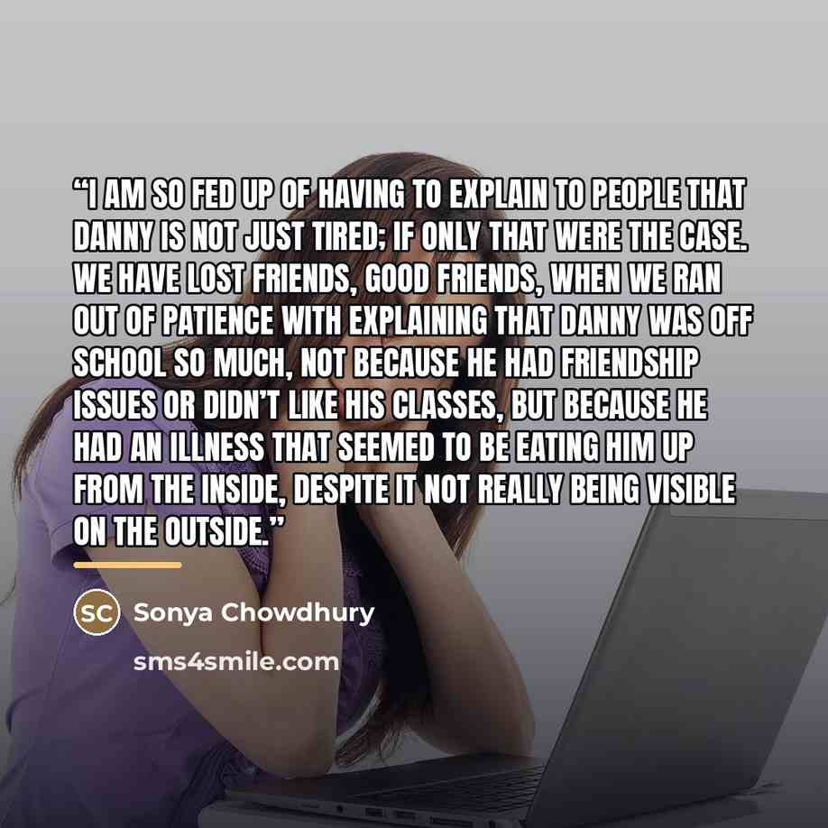 “I am so fed up of having to explain to people that Danny is not just tired; if only that were the case. We have lost friends, good friends, when we ran out of patience with explaining that Danny was off school so much, not because he had friendship issues or didn’t like his classes, but because he…” quote by Sonya Chowdhury